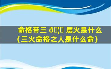 命格带三 🦈 层火是什么（三火命格之人是什么命）
